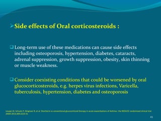 Side effects of Oral corticosteroids :
Long-term use of these medications can cause side effects
including osteoporosis, hypertension, diabetes, cataracts,
adrenal suppression, growth suppression, obesity, skin thinning
or muscle weakness.
Consider coexisting conditions that could be worsened by oral
glucocorticosteroids, e.g. herpes virus infections, Varicella,
tuberculosis, hypertension, diabetes and osteoporosis
41
Leuppi JD, Schuetz P, Bingisser R, et al. Shortterm vs conventional glucocorticoid therapy in acute exacerbations of Asthma:: the REDUCE randomized clinical trial.
JAMA 2013;309:2223-31.
 