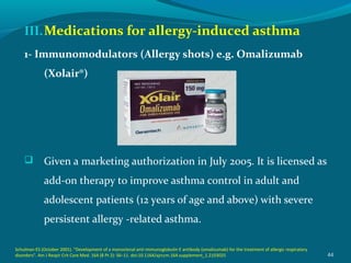 III.Medications for allergy-induced asthma
1- Immunomodulators (Allergy shots) e.g. Omalizumab
(Xolair®)
 Given a marketing authorization in July 2005. It is licensed as
add-on therapy to improve asthma control in adult and
adolescent patients (12 years of age and above) with severe
persistent allergy -related asthma.
44
Schulman ES (October 2001). "Development of a monoclonal anti-immunoglobulin E antibody (omalizumab) for the treatment of allergic respiratory
disorders". Am J Respir Crit Care Med. 164 (8 Pt 2): S6–11. doi:10.1164/ajrccm.164.supplement_1.2103025
 