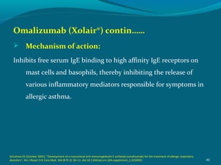 Omalizumab (Xolair®) contin……
 Mechanism of action:
Inhibits free serum IgE binding to high affinity IgE receptors on
mast cells and basophils, thereby inhibiting the release of
various inflammatory mediators responsible for symptoms in
allergic asthma.
45
Schulman ES (October 2001). "Development of a monoclonal anti-immunoglobulin E antibody (omalizumab) for the treatment of allergic respiratory
disorders". Am J Respir Crit Care Med. 164 (8 Pt 2): S6–11. doi:10.1164/ajrccm.164.supplement_1.2103025
 