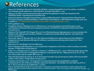 References Agency for Healthcare Research and Quality.Module 4: measuring quality of care for asthma. Available at
www.ahrq.gov/qual/asthmacare/ asthmod4.htm. Accessed September 1, 2014
 Alboni et al. Effects of Permanent Pacemaker and Oral Theophylline in Sick Sinus Syndrome The
THEOPACE Study: A Randomized Controlled Trial
 National Institutes of Health National Heart, Lung and Blood Institute. National Asthma Education and
Prevention Program (NAEPP) guidelines. NAEPP Expert Panel Report 3. NIH Publication 08-5846. July 2007.
Available at www.nhlbi.nih.gov/guidelines/index.htm. Accessed September 1,2014.
 GINA guidelines 2015
 Leuppi JD, Schuetz P, Bingisser R, et al. Shortterm vs conventional glucocorticoid therapy in acute
exacerbations of chronic obstructive pulmonary disease: the REDUCE randomized clinical trial. JAMA
2013;309:2223-31.
 Martinez FD, Chinchilli VM, Morgan WJ, et al. Use of beclomethasone dipropionate as rescue treatment for
children with mild persistent asthma (TREXA): a randomized, double-blind, placebo- controlled trial.
Lancet 2011;377:650-7.
 Nelson HS, Weiss ST, Bleecker ER, et al. The Salmeterol Multicenter Asthma Research Trial (SMART): a
comparison of usual pharmacotherapy for asthma or usual pharmacotherapy plus salmeterol. Chest
2006;129:15-26.
 Bateman et al. Am J Respir Crit Care Med 2004
 Price D, Musgrave SD, Shepstone L, et al. Leukotriene antagonists as first-line or add-on asthma-controller
therapy. N Engl J Med 2011;364:1695-707.
 Sathe, N. A.; Krishnaswami, S.; Andrews, J.; Ficzere, C.; McPheeters, M. L. (2015). "Pharmacologic Agents That
Promote Airway Clearance in Hospitalized Subjects: A Systematic Review". Respiratory Care. 60 (7): 1061–
1070. doi:10.4187/respcare.04086. ISSN 0020-132
 Peters SP, Kunselman SJ, Icitovic N, et al. Tiotropium bromide step-up therapy for adults with uncontrolled
asthma (TALC study). N Engl J Med 2010;363:1715-26.
 Schulman ES (October 2001). "Development of a monoclonal anti-immunoglobulin E antibody
(omalizumab) for the treatment of allergic respiratory disorders". Am J Respir Crit Care Med. 164 (8 Pt 2):
S6–11. doi:10.1164/ajrccm.164.supplement_1.2103025
 Schwartz HJ, Blumenthal M, Brady R, et al. (April 1996). "A comparative study of the clinical efficacy of nedocromil sodium and
placebo. How does cromolyn sodium compare as an active control treatment?". Chest. 109 (4): 945–52. doi:10.1378/chest.109.4.945.
PMID 8635375
62
 