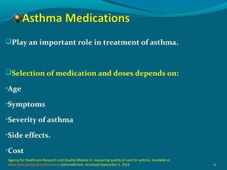 Play an important role in treatment of asthma.
Selection of medication and doses depends on:
•Age
•Symptoms
•Severity of asthma
•Side effects.
•Cost
4
Agency for Healthcare Research and Quality.Module 4: measuring quality of care for asthma. Available at
www.ahrq.gov/qual/asthmacare/ asthmod4.htm. Accessed September 1, 2014
 