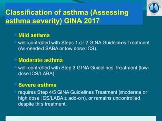 Mild asthma
well-controlled with Steps 1 or 2 GINA Guidelines Treatment
(As-needed SABA or low dose ICS).
Moderate asthma
well-controlled with Step 3 GINA Guidelines Treatment (low-
dose ICS/LABA).
Severe asthma
requires Step 4/5 GINA Guidelines Treatment (moderate or
high dose ICS/LABA ± add-on), or remains uncontrolled
despite this treatment.
Classification of asthma (Assessing
asthma severity) GINA 2017
GINA 2017GINA 2017
 
