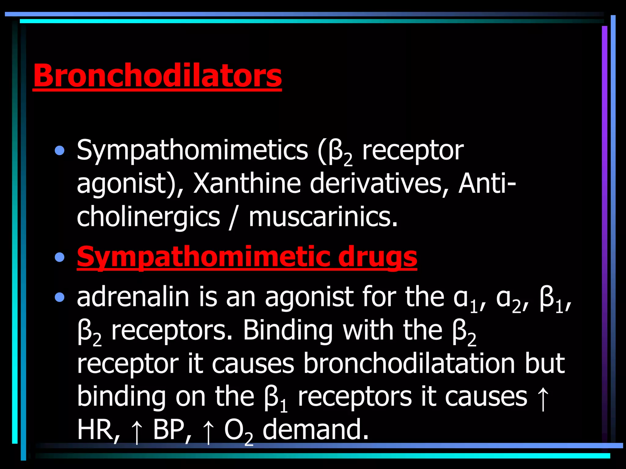 Bronchodilators
• Sympathomimetics (β2 receptor
agonist), Xanthine derivatives, Anti-
cholinergics / muscarinics.
• Sympathomimetic drugs
• adrenalin is an agonist for the α1, α2, β1,
β2 receptors. Binding with the β2
receptor it causes bronchodilatation but
binding on the β1 receptors it causes ↑
HR, ↑ BP, ↑ O2 demand.
 