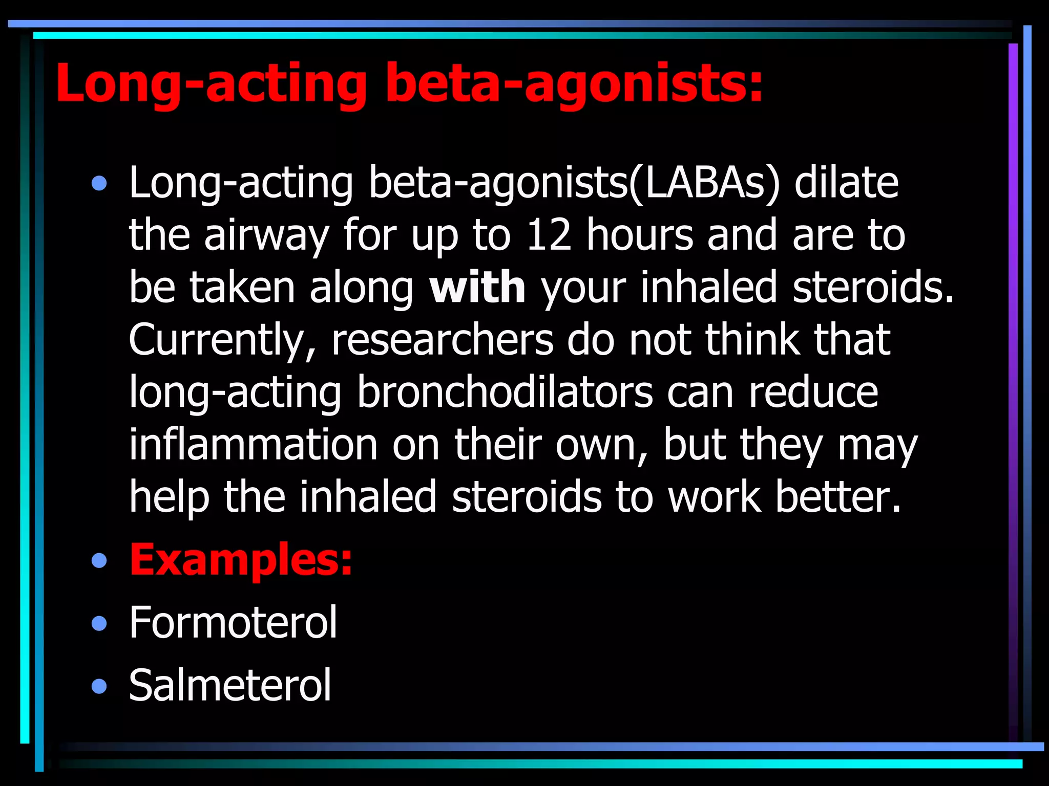 Long-acting beta-agonists:
• Long-acting beta-agonists(LABAs) dilate
the airway for up to 12 hours and are to
be taken along with your inhaled steroids.
Currently, researchers do not think that
long-acting bronchodilators can reduce
inflammation on their own, but they may
help the inhaled steroids to work better.
• Examples:
• Formoterol
• Salmeterol
 