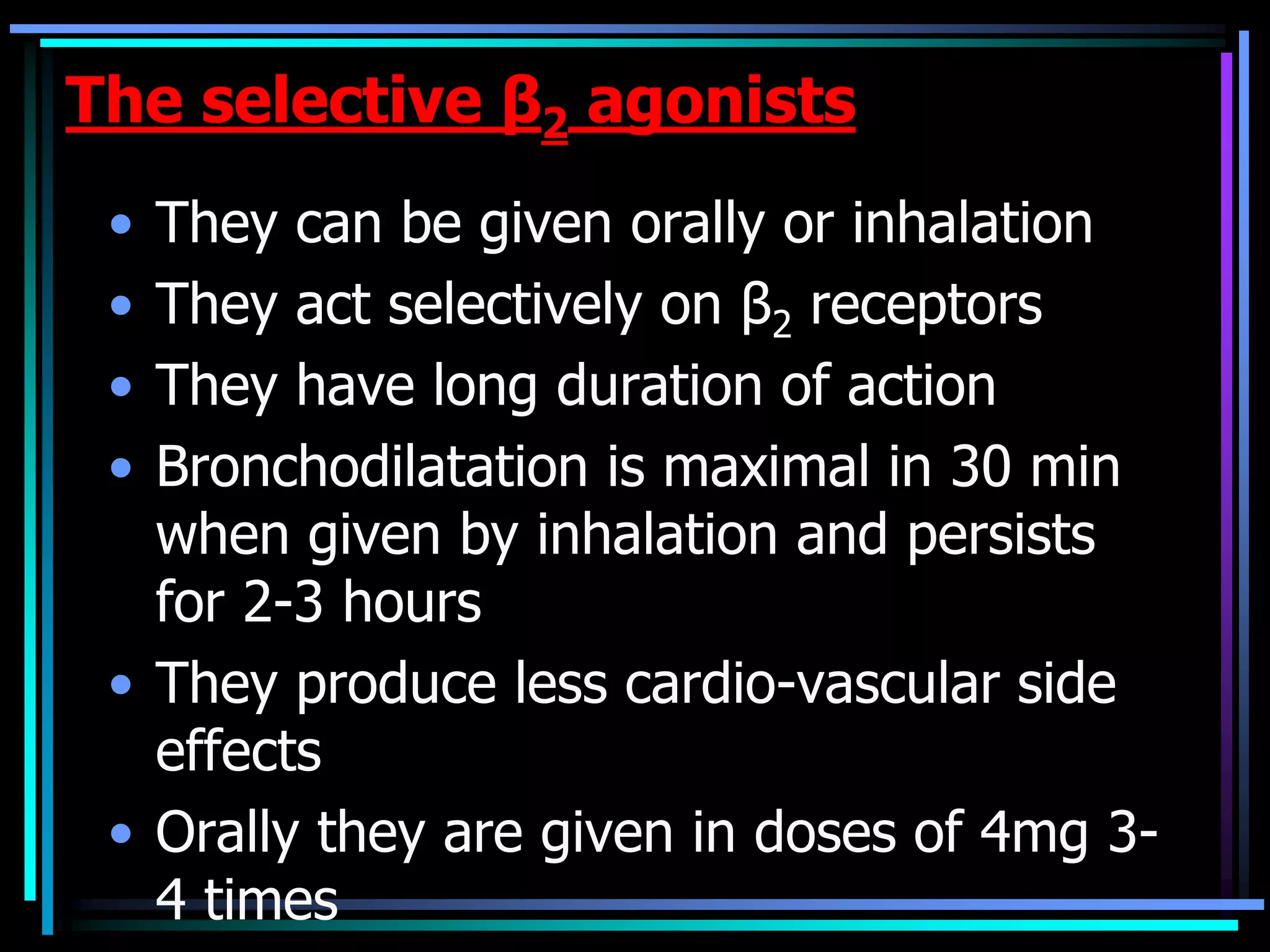 The selective β2 agonists
• They can be given orally or inhalation
• They act selectively on β2 receptors
• They have long duration of action
• Bronchodilatation is maximal in 30 min
when given by inhalation and persists
for 2-3 hours
• They produce less cardio-vascular side
effects
• Orally they are given in doses of 4mg 3-
4 times
 