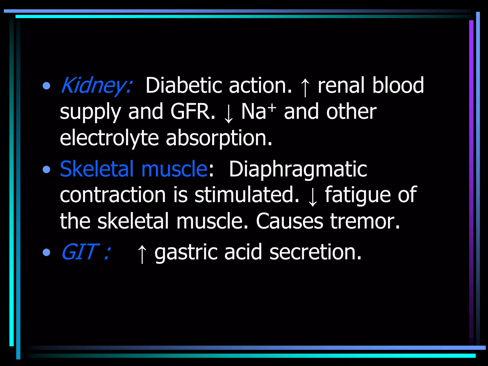 • Kidney: Diabetic action. ↑ renal blood
supply and GFR. ↓ Na+ and other
electrolyte absorption.
• Skeletal muscle: Diaphragmatic
contraction is stimulated. ↓ fatigue of
the skeletal muscle. Causes tremor.
• GIT : ↑ gastric acid secretion.
 