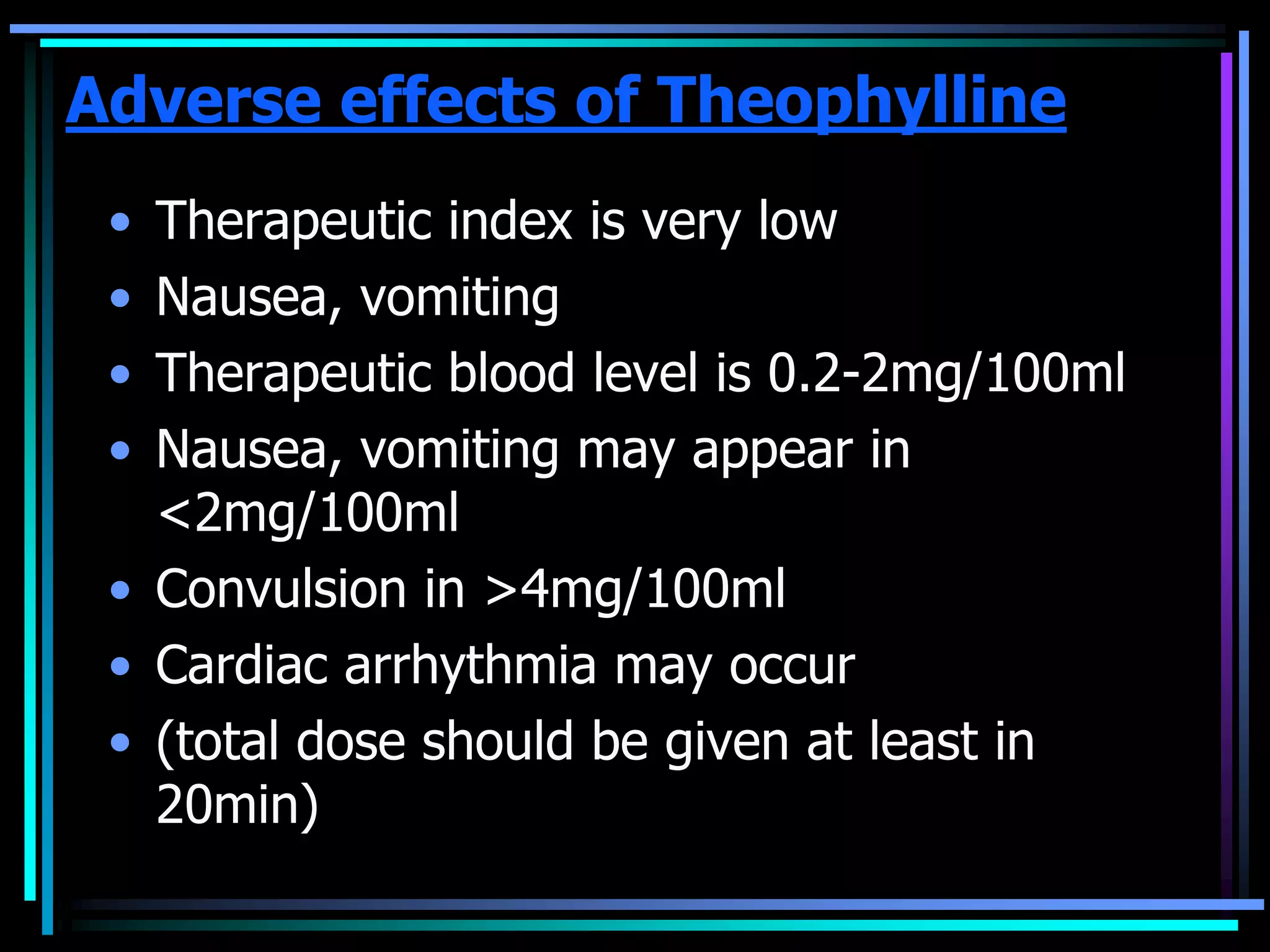 Adverse effects of Theophylline
• Therapeutic index is very low
• Nausea, vomiting
• Therapeutic blood level is 0.2-2mg/100ml
• Nausea, vomiting may appear in
<2mg/100ml
• Convulsion in >4mg/100ml
• Cardiac arrhythmia may occur
• (total dose should be given at least in
20min)
 