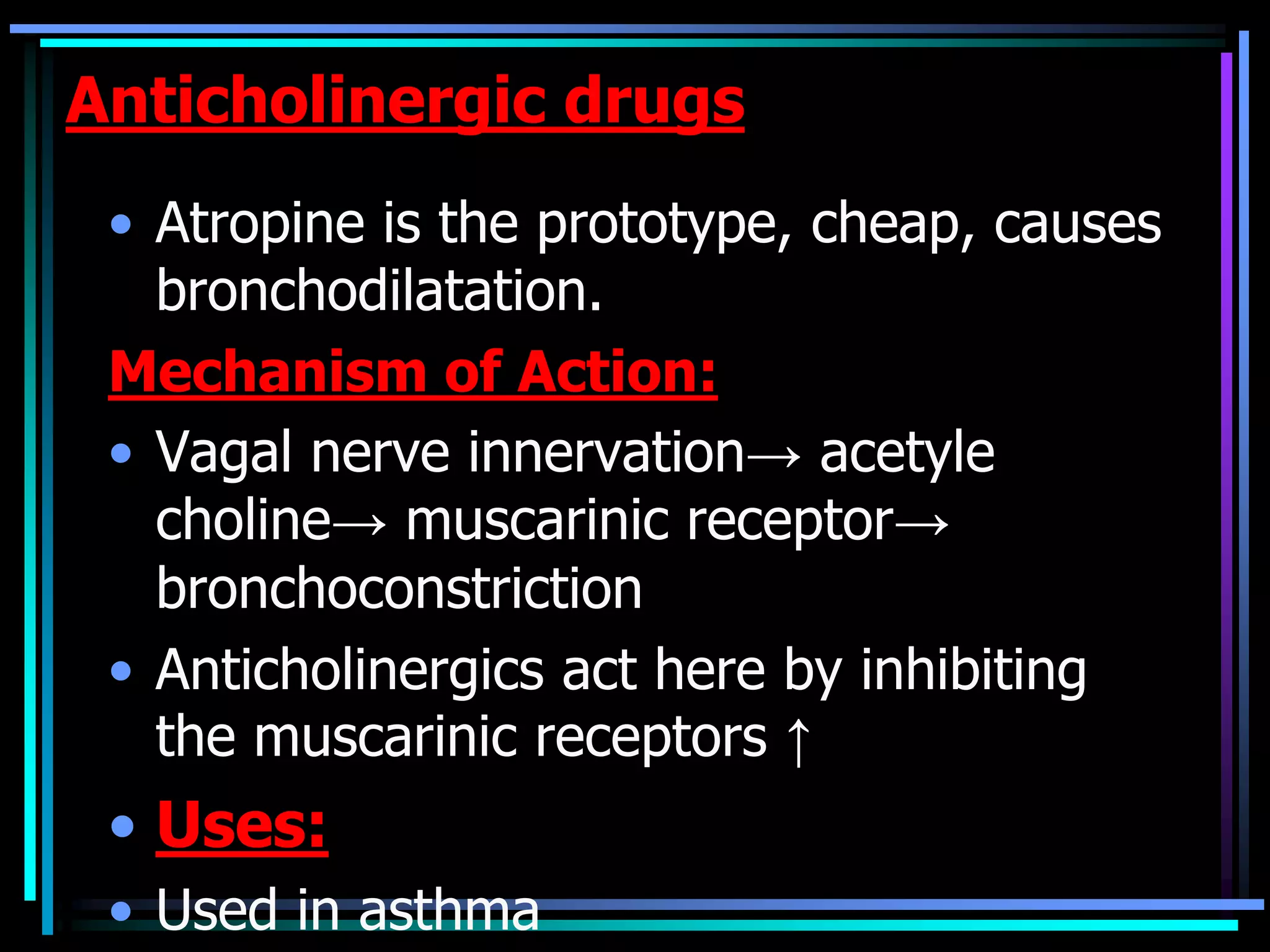 Anticholinergic drugs
• Atropine is the prototype, cheap, causes
bronchodilatation.
Mechanism of Action:
• Vagal nerve innervation→ acetyle
choline→ muscarinic receptor→
bronchoconstriction
• Anticholinergics act here by inhibiting
the muscarinic receptors ↑
• Uses:
• Used in asthma
 