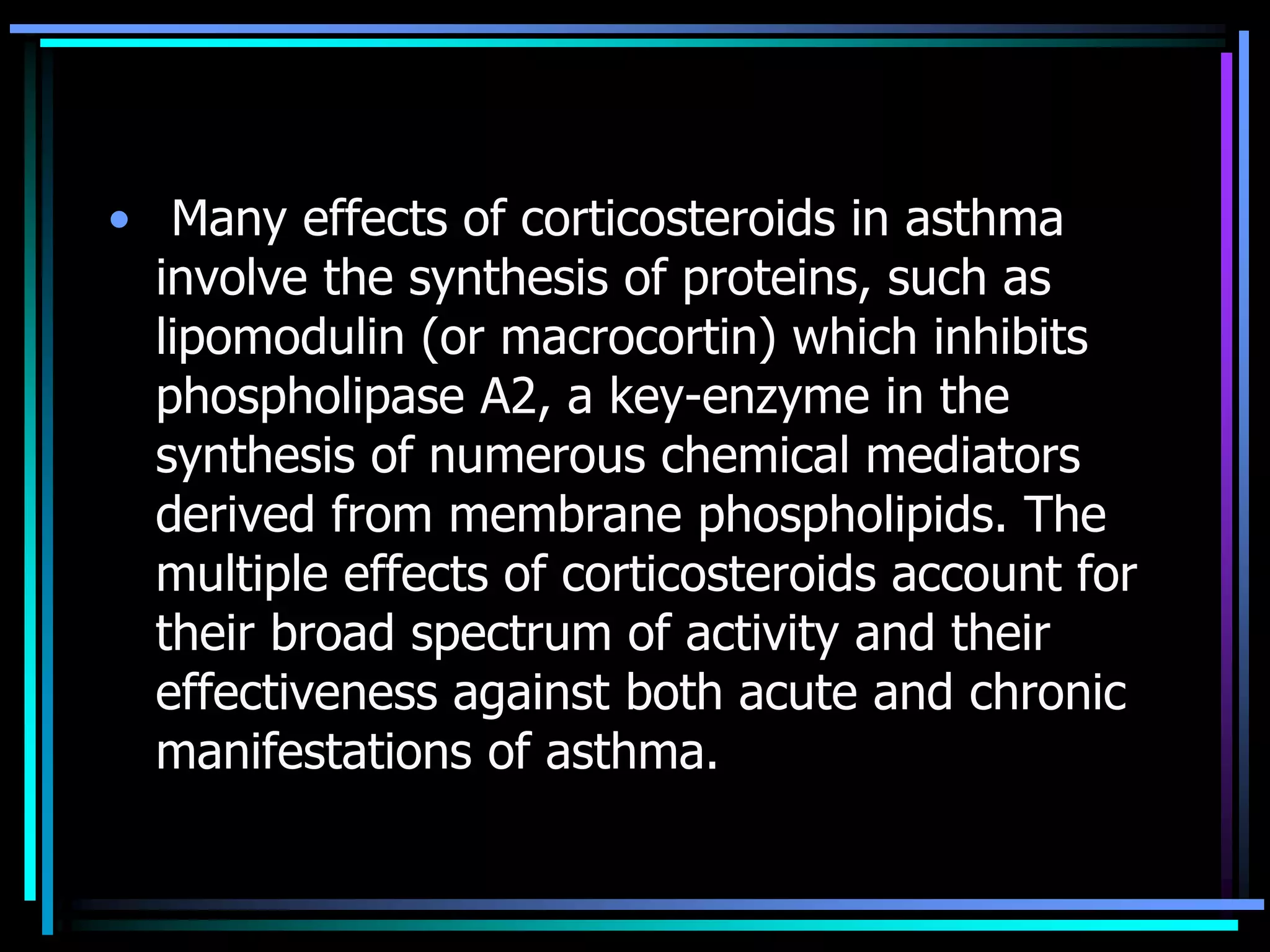 • Many effects of corticosteroids in asthma
involve the synthesis of proteins, such as
lipomodulin (or macrocortin) which inhibits
phospholipase A2, a key-enzyme in the
synthesis of numerous chemical mediators
derived from membrane phospholipids. The
multiple effects of corticosteroids account for
their broad spectrum of activity and their
effectiveness against both acute and chronic
manifestations of asthma.
 