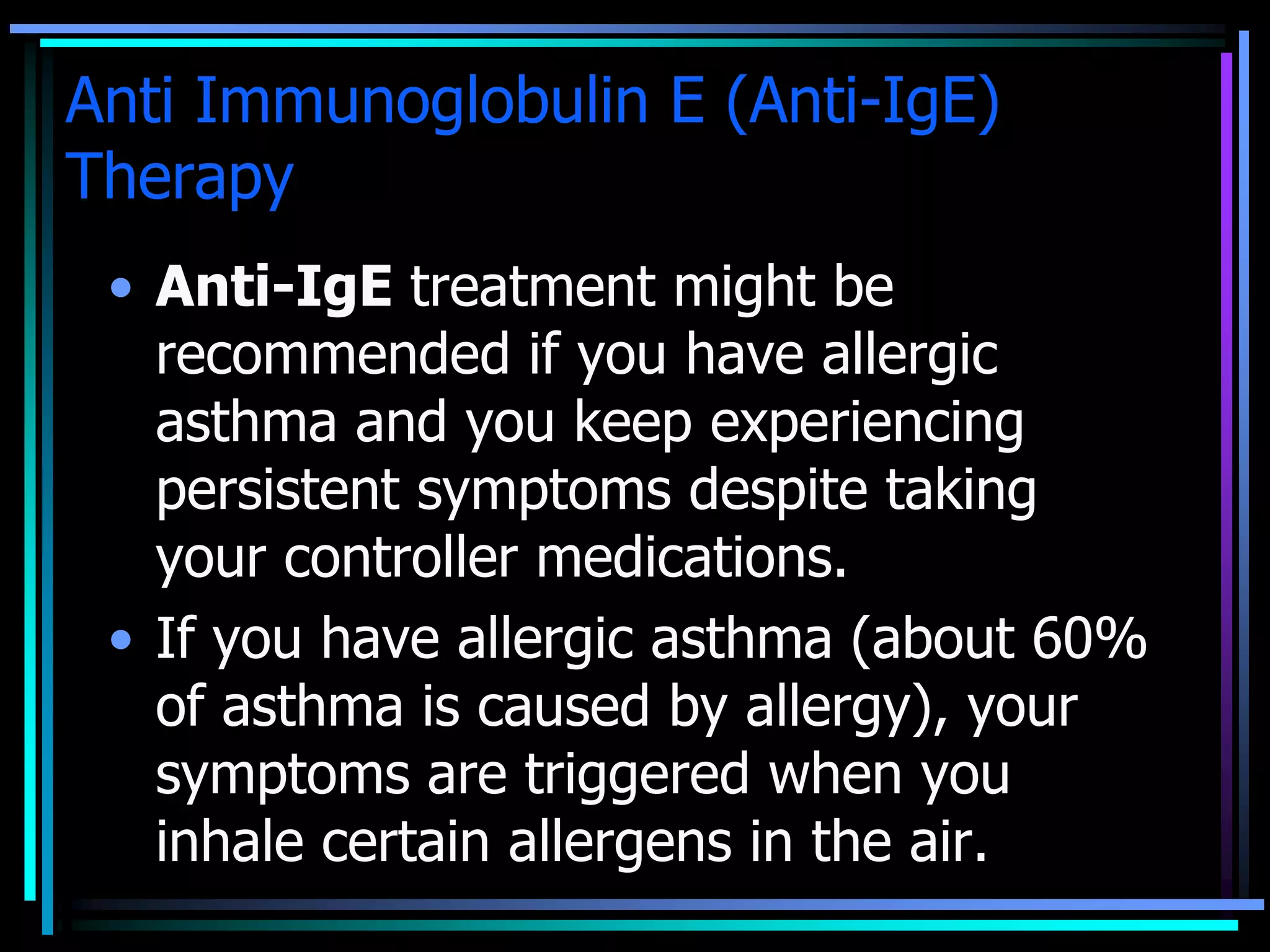 Anti Immunoglobulin E (Anti-IgE)
Therapy
• Anti-IgE treatment might be
recommended if you have allergic
asthma and you keep experiencing
persistent symptoms despite taking
your controller medications.
• If you have allergic asthma (about 60%
of asthma is caused by allergy), your
symptoms are triggered when you
inhale certain allergens in the air.
 