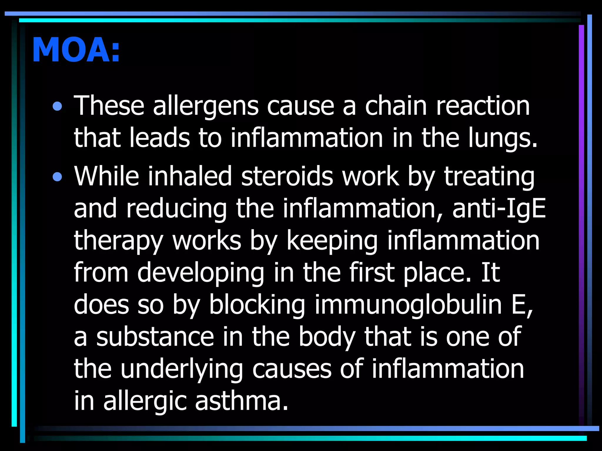MOA:
• These allergens cause a chain reaction
that leads to inflammation in the lungs.
• While inhaled steroids work by treating
and reducing the inflammation, anti-IgE
therapy works by keeping inflammation
from developing in the first place. It
does so by blocking immunoglobulin E,
a substance in the body that is one of
the underlying causes of inflammation
in allergic asthma.
 