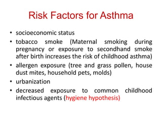 Risk Factors for Asthma
• socioeconomic status
• tobacco smoke (Maternal smoking during
pregnancy or exposure to secondhand smoke
after birth increases the risk of childhood asthma)
• allergen exposure (tree and grass pollen, house
dust mites, household pets, molds)
• urbanization
• decreased exposure to common childhood
infectious agents (hygiene hypothesis)
 