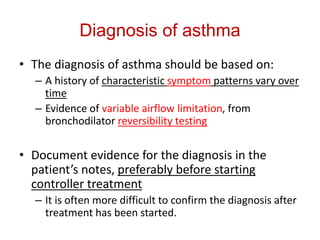 Diagnosis of asthma
• The diagnosis of asthma should be based on:
– A history of characteristic symptom patterns vary over
time
– Evidence of variable airflow limitation, from
bronchodilator reversibility testing
• Document evidence for the diagnosis in the
patient’s notes, preferably before starting
controller treatment
– It is often more difficult to confirm the diagnosis after
treatment has been started.
 