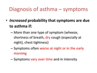 Diagnosis of asthma – symptoms
• Increased probability that symptoms are due
to asthma if:
– More than one type of symptom (wheeze,
shortness of breath, dry cough (especially at
night), chest tightness)
– Symptoms often worse at night or in the early
morning
– Symptoms vary over time and in intensity
 