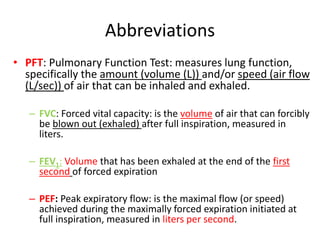 Abbreviations
• PFT: Pulmonary Function Test: measures lung function,
specifically the amount (volume (L)) and/or speed (air flow
(L/sec)) of air that can be inhaled and exhaled.
– FVC: Forced vital capacity: is the volume of air that can forcibly
be blown out (exhaled) after full inspiration, measured in
liters.
– FEV1: Volume that has been exhaled at the end of the first
second of forced expiration
– PEF: Peak expiratory flow: is the maximal flow (or speed)
achieved during the maximally forced expiration initiated at
full inspiration, measured in liters per second.
 