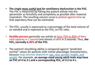 • The single most useful test for ventilatory dysfunction is the FVC.
The FVC is measured by having the patient exhale into the
spirometer as forcefully and completely as possible after maximal
inspiration. The resulting volume curve is plotted against time so
that expiratory flow can be estimated.
• The FEV1 usually is expressed as a percentage of the total volume of
air exhaled and is reported as the FEV1 to FVC ratio.
• Healthy persons generally can exhale at least 75% to 80% of their
vital capacity in 1 second and almost all of it in 3 seconds. Thus, the
FEV1 normally is 80% of the FVC.
• The patient's breathing ability is compared against “predicted
normal” values for patients with similar physiologic characteristics,
because lung volumes depend on age, race, gender, height, and
weight. For example, an average-sized young adult male may have
an FVC of 4 to 5 L and a corresponding FEV1 of 3.2 to 4 L.
 