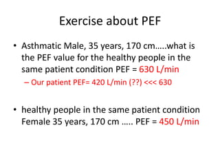 Exercise about PEF
• Asthmatic Male, 35 years, 170 cm…..what is
the PEF value for the healthy people in the
same patient condition PEF = 630 L/min
– Our patient PEF= 420 L/min (??) <<< 630
• healthy people in the same patient condition
Female 35 years, 170 cm ….. PEF = 450 L/min
 