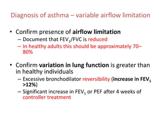 Diagnosis of asthma – variable airflow limitation
• Confirm presence of airflow limitation
– Document that FEV1/FVC is reduced
– In healthy adults this should be approximately 70–
80%
• Confirm variation in lung function is greater than
in healthy individuals
– Excessive bronchodilator reversibility (increase in FEV1
>12%)
– Significant increase in FEV1 or PEF after 4 weeks of
controller treatment
 