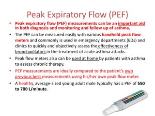 Peak Expiratory Flow (PEF)
• Peak expiratory flow (PEF) measurements can be an important aid
in both diagnosis and monitoring and follow up of asthma.
• The PEF can be measured easily with various handheld peak flow
meters and commonly is used in emergency departments (EDs) and
clinics to quickly and objectively assess the effectiveness of
bronchodilators in the treatment of acute asthma attacks.
• Peak flow meters also can be used at home by patients with asthma
to assess chronic therapy.
• PEF measurements are ideally compared to the patient’s own
previous best measurements using his/her own peak flow meter.
• A healthy, average-sized young adult male typically has a PEF of 550
to 700 L/minute.
 