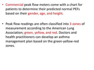 • Commercial peak flow meters come with a chart for
patients to determine their predicted normal PEFs
based on their gender, age, and height.
• Peak flow readings are often classified into 3 zones of
measurement according to the American Lung
Association; green, yellow, and red. Doctors and
health practitioners can develop an asthma
management plan based on the green-yellow-red
zones.
 