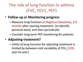 The role of lung function in asthma
(FVC, FEV1, PEF)
• Follow up or Monitoring progress
– Measure lung function at diagnosis (baseline), 3-6
months after starting treatment (to identify
personal best), and then periodically
– Consider long-term PEF monitoring for patients
• Adjusting treatment?
– Utility of lung function for adjusting treatment is
limited by between-visit variability of FEV1 (15%
year-to-year)
 