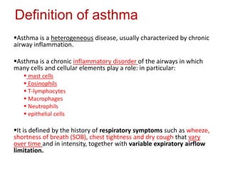 Definition of asthma
Asthma is a heterogeneous disease, usually characterized by chronic
airway inflammation.
Asthma is a chronic inflammatory disorder of the airways in which
many cells and cellular elements play a role: in particular:
 mast cells
 Eosinophils
 T-lymphocytes
 Macrophages
 Neutrophils
 epithelial cells
It is defined by the history of respiratory symptoms such as wheeze,
shortness of breath (SOB), chest tightness and dry cough that vary
over time and in intensity, together with variable expiratory airflow
limitation.
 