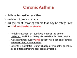 Chronic Asthma
• Asthma is classified as either:
• (a) intermittent asthma or
• (b) persistent (chronic) asthma that may be categorized
as mild, moderate, or severe.
– Initial assessment of severity is made at the time of
diagnosis, and initial therapy is based on this assessment.
– Assess asthma severity after patient has been on controller
treatment for several months
– Severity is not static – it may change over months or years,
or as different treatments become available
 