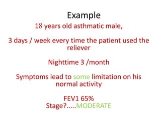Example
18 years old asthmatic male,
3 days / week every time the patient used the
reliever
Nighttime 3 /month
Symptoms lead to some limitation on his
normal activity
FEV1 65%
Stage?.....MODERATE
 