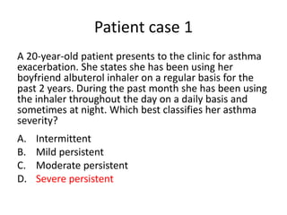 Patient case 1
A 20-year-old patient presents to the clinic for asthma
exacerbation. She states she has been using her
boyfriend albuterol inhaler on a regular basis for the
past 2 years. During the past month she has been using
the inhaler throughout the day on a daily basis and
sometimes at night. Which best classifies her asthma
severity?
A. Intermittent
B. Mild persistent
C. Moderate persistent
D. Severe persistent
 