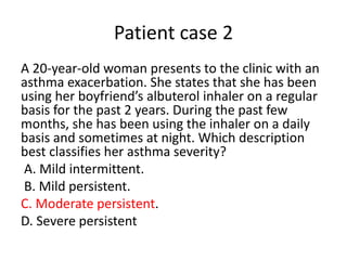 Patient case 2
A 20-year-old woman presents to the clinic with an
asthma exacerbation. She states that she has been
using her boyfriend’s albuterol inhaler on a regular
basis for the past 2 years. During the past few
months, she has been using the inhaler on a daily
basis and sometimes at night. Which description
best classifies her asthma severity?
A. Mild intermittent.
B. Mild persistent.
C. Moderate persistent.
D. Severe persistent
 
