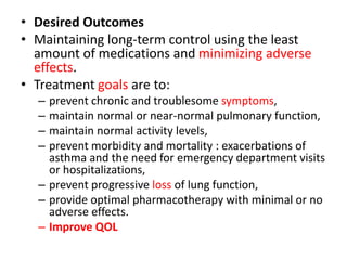 • Desired Outcomes
• Maintaining long-term control using the least
amount of medications and minimizing adverse
effects.
• Treatment goals are to:
– prevent chronic and troublesome symptoms,
– maintain normal or near-normal pulmonary function,
– maintain normal activity levels,
– prevent morbidity and mortality : exacerbations of
asthma and the need for emergency department visits
or hospitalizations,
– prevent progressive loss of lung function,
– provide optimal pharmacotherapy with minimal or no
adverse effects.
– Improve QOL
 