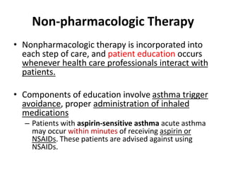 Non-pharmacologic Therapy
• Nonpharmacologic therapy is incorporated into
each step of care, and patient education occurs
whenever health care professionals interact with
patients.
• Components of education involve asthma trigger
avoidance, proper administration of inhaled
medications
– Patients with aspirin-sensitive asthma acute asthma
may occur within minutes of receiving aspirin or
NSAIDs. These patients are advised against using
NSAIDs.
 
