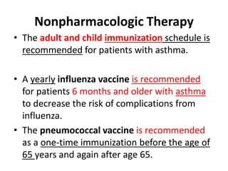• The adult and child immunization schedule is
recommended for patients with asthma.
• A yearly influenza vaccine is recommended
for patients 6 months and older with asthma
to decrease the risk of complications from
influenza.
• The pneumococcal vaccine is recommended
as a one-time immunization before the age of
65 years and again after age 65.
Nonpharmacologic Therapy
 