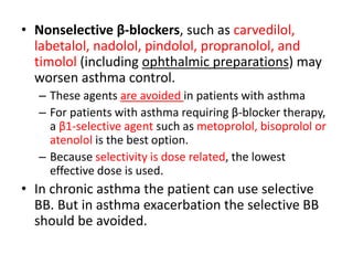 • Nonselective β-blockers, such as carvedilol,
labetalol, nadolol, pindolol, propranolol, and
timolol (including ophthalmic preparations) may
worsen asthma control.
– These agents are avoided in patients with asthma
– For patients with asthma requiring β-blocker therapy,
a β1-selective agent such as metoprolol, bisoprolol or
atenolol is the best option.
– Because selectivity is dose related, the lowest
effective dose is used.
• In chronic asthma the patient can use selective
BB. But in asthma exacerbation the selective BB
should be avoided.
 