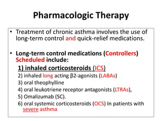 Pharmacologic Therapy
• Treatment of chronic asthma involves the use of
long-term control and quick-relief medications.
• Long-term control medications (Controllers)
Scheduled include:
1) inhaled corticosteroids (ICS)
2) inhaled long acting β2-agonists (LABAs)
3) oral theophylline
4) oral leukotriene receptor antagonists (LTRAs),
5) Omalizumab (SC).
6) oral systemic corticosteroids (OCS) In patients with
severe asthma
 