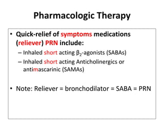 Pharmacologic Therapy
• Quick-relief of symptoms medications
(reliever) PRN include:
– Inhaled short acting β2-agonists (SABAs)
– Inhaled short acting Anticholinergics or
antimascarinic (SAMAs)
• Note: Reliever = bronchodilator = SABA = PRN
 