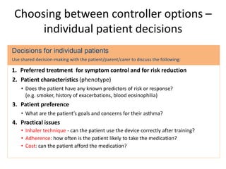 Choosing between controller options –
individual patient decisions
Decisions for individual patients
Use shared decision-making with the patient/parent/carer to discuss the following:
1. Preferred treatment for symptom control and for risk reduction
2. Patient characteristics (phenotype)
• Does the patient have any known predictors of risk or response?
(e.g. smoker, history of exacerbations, blood eosinophilia)
3. Patient preference
• What are the patient’s goals and concerns for their asthma?
4. Practical issues
• Inhaler technique - can the patient use the device correctly after training?
• Adherence: how often is the patient likely to take the medication?
• Cost: can the patient afford the medication?
 
