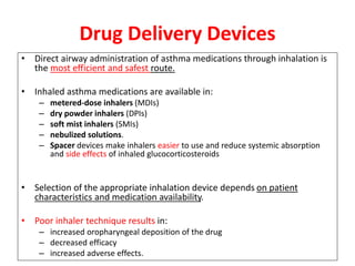 • Direct airway administration of asthma medications through inhalation is
the most efficient and safest route.
• Inhaled asthma medications are available in:
– metered-dose inhalers (MDIs)
– dry powder inhalers (DPIs)
– soft mist inhalers (SMIs)
– nebulized solutions.
– Spacer devices make inhalers easier to use and reduce systemic absorption
and side effects of inhaled glucocorticosteroids
• Selection of the appropriate inhalation device depends on patient
characteristics and medication availability.
• Poor inhaler technique results in:
– increased oropharyngeal deposition of the drug
– decreased efficacy
– increased adverse effects.
Drug Delivery Devices
 
