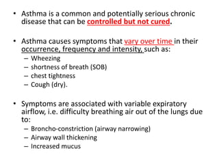 • Asthma is a common and potentially serious chronic
disease that can be controlled but not cured.
• Asthma causes symptoms that vary over time in their
occurrence, frequency and intensity, such as:
– Wheezing
– shortness of breath (SOB)
– chest tightness
– Cough (dry).
• Symptoms are associated with variable expiratory
airflow, i.e. difficulty breathing air out of the lungs due
to:
– Broncho-constriction (airway narrowing)
– Airway wall thickening
– Increased mucus
 