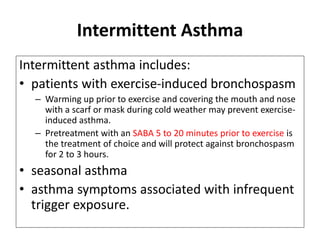 Intermittent Asthma
Intermittent asthma includes:
• patients with exercise-induced bronchospasm
– Warming up prior to exercise and covering the mouth and nose
with a scarf or mask during cold weather may prevent exercise-
induced asthma.
– Pretreatment with an SABA 5 to 20 minutes prior to exercise is
the treatment of choice and will protect against bronchospasm
for 2 to 3 hours.
• seasonal asthma
• asthma symptoms associated with infrequent
trigger exposure.
 