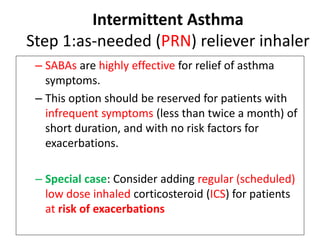 Intermittent Asthma
Step 1:as-needed (PRN) reliever inhaler
– SABAs are highly effective for relief of asthma
symptoms.
– This option should be reserved for patients with
infrequent symptoms (less than twice a month) of
short duration, and with no risk factors for
exacerbations.
– Special case: Consider adding regular (scheduled)
low dose inhaled corticosteroid (ICS) for patients
at risk of exacerbations
 