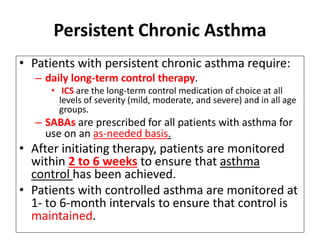 Persistent Chronic Asthma
• Patients with persistent chronic asthma require:
– daily long-term control therapy.
• ICS are the long-term control medication of choice at all
levels of severity (mild, moderate, and severe) and in all age
groups.
– SABAs are prescribed for all patients with asthma for
use on an as-needed basis.
• After initiating therapy, patients are monitored
within 2 to 6 weeks to ensure that asthma
control has been achieved.
• Patients with controlled asthma are monitored at
1- to 6-month intervals to ensure that control is
maintained.
 