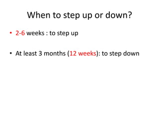 When to step up or down?
• 2-6 weeks : to step up
• At least 3 months (12 weeks): to step down
 