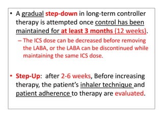 • A gradual step-down in long-term controller
therapy is attempted once control has been
maintained for at least 3 months (12 weeks).
– The ICS dose can be decreased before removing
the LABA, or the LABA can be discontinued while
maintaining the same ICS dose.
• Step-Up: after 2-6 weeks, Before increasing
therapy, the patient’s inhaler technique and
patient adherence to therapy are evaluated.
 