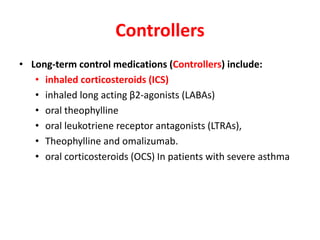 Controllers
• Long-term control medications (Controllers) include:
• inhaled corticosteroids (ICS)
• inhaled long acting β2-agonists (LABAs)
• oral theophylline
• oral leukotriene receptor antagonists (LTRAs),
• Theophylline and omalizumab.
• oral corticosteroids (OCS) In patients with severe asthma
 