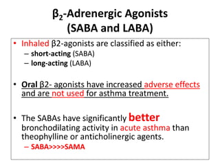 β2-Adrenergic Agonists
(SABA and LABA)
• Inhaled β2-agonists are classified as either:
– short-acting (SABA)
– long-acting (LABA)
• Oral β2- agonists have increased adverse effects
and are not used for asthma treatment.
• The SABAs have significantly better
bronchodilating activity in acute asthma than
theophylline or anticholinergic agents.
– SABA>>>>SAMA
 