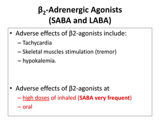 β2-Adrenergic Agonists
(SABA and LABA)
• Adverse effects of β2-agonists include:
– Tachycardia
– Skeletal muscles stimulation (tremor)
– hypokalemia.
• Adverse effects of β2-agonists at
– high doses of inhaled (SABA very frequent)
– oral
 