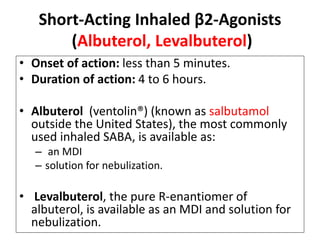 Short-Acting Inhaled β2-Agonists
(Albuterol, Levalbuterol)
• Onset of action: less than 5 minutes.
• Duration of action: 4 to 6 hours.
• Albuterol (ventolin®) (known as salbutamol
outside the United States), the most commonly
used inhaled SABA, is available as:
– an MDI
– solution for nebulization.
• Levalbuterol, the pure R-enantiomer of
albuterol, is available as an MDI and solution for
nebulization.
 