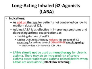 Long-Acting Inhaled β2-Agonists
(LABA)
• Indications:
– As add on therapy for patients not controlled on low to
medium doses of ICS.
– Adding LABA is as effective in improving symptoms and
decreasing asthma exacerbations as:
• doubling the dose of an ICS.
• Adding LABA to ICS therapy reduces the amount of ICS
necessary for asthma control (ADVANTAGE steroid sparing)
– Medium dose ICS = low dose ICS+ LABA
– LABAs should not be used as monotherapy for chronic
asthma. There may be an increased risk of severe
asthma exacerbations and asthma-related deaths when
LABAs are used alone ( black box warning)
 