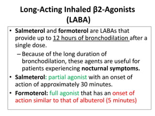 Long-Acting Inhaled β2-Agonists
(LABA)
• Salmeterol and formoterol are LABAs that
provide up to 12 hours of bronchodilation after a
single dose.
– Because of the long duration of
bronchodilation, these agents are useful for
patients experiencing nocturnal symptoms.
• Salmeterol: partial agonist with an onset of
action of approximately 30 minutes.
• Formoterol: full agonist that has an onset of
action similar to that of albuterol (5 minutes)
 